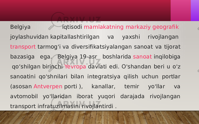 Belgiya iqtisodi  mamlakatning markaziy geografik joylashuvidan  kapitallashtirilgan va yaxshi rivojlangan  transport tarmog&#39;i  va diversifikatsiyalangan sanoat va tijorat bazasiga ega. Belgiya 19-asr boshlarida  sanoat inqilobiga  qoʻshilgan birinchi  Yevropa  davlati edi. O&#39;shandan beri u o&#39;z sanoatini qo&#39;shnilari bilan integratsiya qilish uchun portlar (asosan  Antverpen porti  ), kanallar, temir yo&#39;llar va avtomobil yo&#39;llaridan iborat yuqori darajada rivojlangan transport infratuzilmasini rivojlantirdi .  