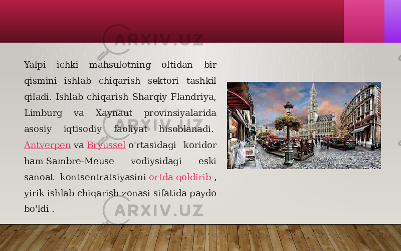 Yalpi ichki mahsulotning oltidan bir qismini ishlab chiqarish sektori tashkil qiladi. Ishlab chiqarish Sharqiy Flandriya, Limburg va Xaynaut provinsiyalarida asosiy iqtisodiy faoliyat hisoblanadi.  Antverpen  va  Bryussel  o&#39;rtasidagi koridor ham Sambre-Meuse vodiysidagi eski sanoat kontsentratsiyasini  ortda qoldirib  , yirik ishlab chiqarish zonasi sifatida paydo bo&#39;ldi . 