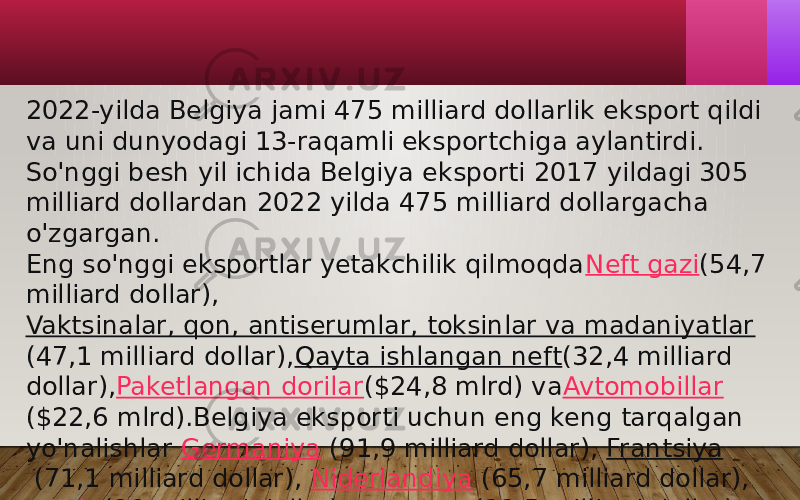 2022-yilda Belgiya jami 475 milliard dollarlik eksport qildi va uni dunyodagi 13-raqamli eksportchiga aylantirdi. So&#39;nggi besh yil ichida Belgiya eksporti 2017 yildagi 305 milliard dollardan 2022 yilda 475 milliard dollargacha o&#39;zgargan. Eng so&#39;nggi eksportlar yetakchilik qilmoqda Neft gazi (54,7 milliard dollar), Vaktsinalar, qon, antiserumlar, toksinlar va madaniyatlar (47,1 milliard dollar), Qayta ishlangan neft (32,4 milliard dollar), Paketlangan dorilar ($24,8 mlrd) va Avtomobillar ($22,6 mlrd).Belgiya eksporti uchun eng keng tarqalgan yo&#39;nalishlar  Germaniya  (91,9 milliard dollar),  Frantsiya  (71,1 milliard dollar),  Niderlandiya  (65,7 milliard dollar),  AQSh  (29 milliard dollar) va  Italiya  (22,5 milliard dollar). 