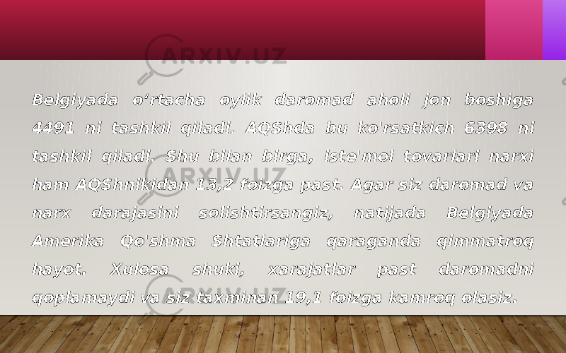 Belgiyada o‘rtacha oylik daromad aholi jon boshiga 4491 ni tashkil qiladi. AQShda bu ko&#39;rsatkich 6398 ni tashkil qiladi. Shu bilan birga, iste&#39;mol tovarlari narxi ham AQShnikidan 13,2 foizga past. Agar siz daromad va narx darajasini solishtirsangiz, natijada Belgiyada Amerika Qo&#39;shma Shtatlariga qaraganda qimmatroq hayot. Xulosa shuki, xarajatlar past daromadni qoplamaydi va siz taxminan 19,1 foizga kamroq olasiz. 