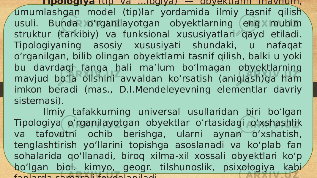  Tipologiya  (tip va ...logiya) — obyektlarni mavhum, umumlashgan model (tip)lar yordamida ilmiy tasnif qilish usuli. Bunda oʻrganilayotgan obyektlarning eng muhim struktur (tarkibiy) va funksional xususiyatlari qayd etiladi. Tipologiyaning asosiy xususiyati shundaki, u nafaqat oʻrganilgan, bilib olingan obyektlarni tasnif qilish, balki u yoki bu davrdagi fanga hali maʼlum boʻlmagan obyektlarning mavjud boʻla olishini avvaldan koʻrsatish (aniqlash)ga ham imkon beradi (mas., D.I.Mendeleyevning elementlar davriy sistemasi). Ilmiy tafakkurning universal usullaridan biri boʻlgan Tipologiya oʻrganilayotgan obyektlar oʻrtasidagi oʻxshashlik va tafovutni ochib berishga, ularni aynan oʻxshatish, tenglashtirish yoʻllarini topishga asoslanadi va koʻplab fan sohalarida qoʻllanadi, biroq xilma-xil xossali obyektlari koʻp boʻlgan biol. kimyo, geogr. tilshunoslik, psixologiya kabi fanlarda samarali foydalaniladi. 