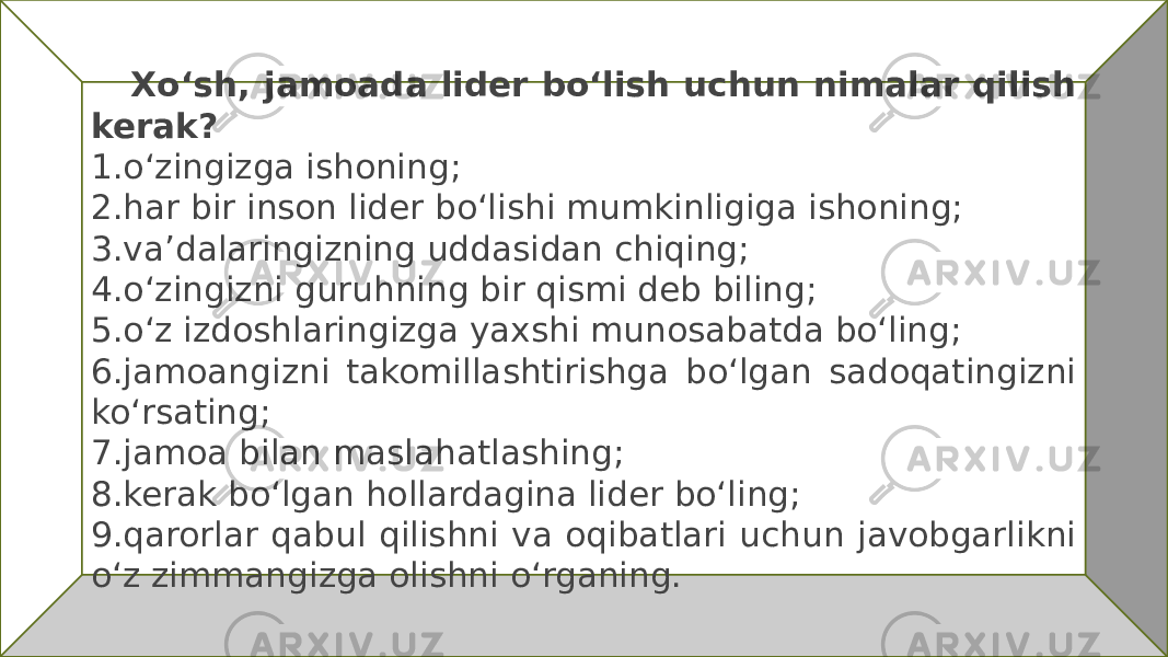  Xoʻsh, jamoada lider boʻlish uchun nimalar qilish kerak? 1.oʻzingizga ishoning; 2.har bir inson lider boʻlishi mumkinligiga ishoning; 3.va’dalaringizning uddasidan chiqing; 4.oʻzingizni guruhning bir qismi deb biling; 5.oʻz izdoshlaringizga yaxshi munosabatda boʻling; 6.jamoangizni takomillashtirishga boʻlgan sadoqatingizni koʻrsating; 7.jamoa bilan maslahatlashing; 8.kerak boʻlgan hollardagina lider boʻling; 9.qarorlar qabul qilishni va oqibatlari uchun javobgarlikni oʻz zimmangizga olishni oʻrganing. 