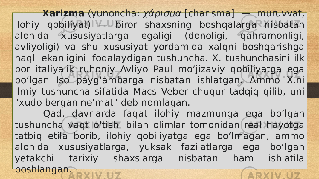  Xarizma  (yunoncha:  χάρισμα  [charisma] — muruvvat, ilohiy qobiliyat) — biror shaxsning boshqalarga nisbatan alohida xususiyatlarga egaligi (donoligi, qahramonligi, avliyoligi) va shu xususiyat yordamida xalqni boshqarishga haqli ekanligini ifodalaydigan tushuncha. X. tushunchasini ilk bor italiyalik ruhoniy Avliyo Paul moʻjizaviy qobiliyatga ega boʻlgan Iso paygʻambarga nisbatan ishlatgan. Ammo X.ni ilmiy tushuncha sifatida Macs Veber chuqur tadqiq qilib, uni &#34;xudo bergan neʼmat&#34; deb nomlagan. Qad. davrlarda faqat ilohiy mazmunga ega boʻlgan tushuncha vaqt oʻtishi bilan olimlar tomonidan real hayotga tatbiq etila borib, ilohiy qobiliyatga ega boʻlmagan, ammo alohida xususiyatlarga, yuksak fazilatlarga ega boʻlgan yetakchi tarixiy shaxslarga nisbatan ham ishlatila boshlangan. 