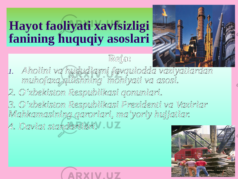 Hayot faoliyati xavfsizligi fanining huquqiy asoslari Reja: 1. Aholini va hududlarni favqulodda vaziyatlardan muhofaza qilishning mohiyati va asosi. 2. O‘zbekiston Respublikasi qonunlari. 3. O‘zbekiston Respublikasi Prezidenti va Vazirlar Mahkamasining qarorlari, ma’yoriy hujjatlar. 4. Davlat standartlari. 