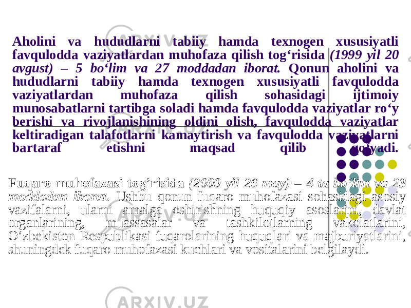 Aholini va hududlarni tabiiy hamda texnogen xususiyatli favqulodda vaziyatlardan muhofaza qilish tog‘risida (1999 yil 20 avgust) – 5 bo‘lim va 27 moddadan iborat. Qonun aholini va hududlarni tabiiy hamda texnogen xususiyatli favqulodda vaziyatlardan muhofaza qilish sohasidagi ijtimoiy munosabatlarni tartibga soladi hamda favqulodda vaziyatlar ro‘y berishi va rivojlanishining oldini olish, favqulodda vaziyatlar keltiradigan talafotlarni kamaytirish va favqulodda vaziyatlarni bartaraf etishni maqsad qilib qo‘yadi. Fuqaro muhofazasi tog’risida (2000 yil 26 may) – 4 ta bo‘lim va 23 moddadan iborat. Ushbu qonun fuqaro muhofazasi sohasidagi asosiy vazifalarni, ularni amalga oshirishning huquqiy asoslarini, davlat organlarining, muassasalar va tashkilotlarning vakolatlarini, O‘zbekiston Respublikasi fuqarolarining huquqlari va majburiyatlarini, shuningdek fuqaro muhofazasi kuchlari va vositalarini belgilaydi. 