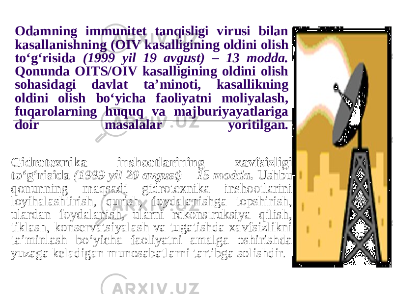 Odamning immunitet tanqisligi virusi bilan kasallanishning (OIV kasalligining oldini olish to‘g‘risida (1999 yil 19 avgust) – 13 modda. Qonunda OITS/OIV kasalligining oldini olish sohasidagi davlat ta’minoti, kasallikning oldini olish bo‘yicha faoliyatni moliyalash, fuqarolarning huquq va majburiyayatlariga doir masalalar yoritilgan. Gidrotexnika inshootlarining xavfsizligi to‘g‘risida (1999 yil 20 avgust) – 15 modda. Ushbu qonunning maqsadi gidrotexnika inshootlarini loyihalashtirish, qurish, foydalanishga topshirish, ulardan foydalanish, ularni rekonstruksiya qilish, tiklash, konservatsiyalash va tugatishda xavfsizlikni ta’minlash bo‘yicha faoliyatni amalga oshirishda yuzaga keladigan munosabatlarni tartibga solishdir. 