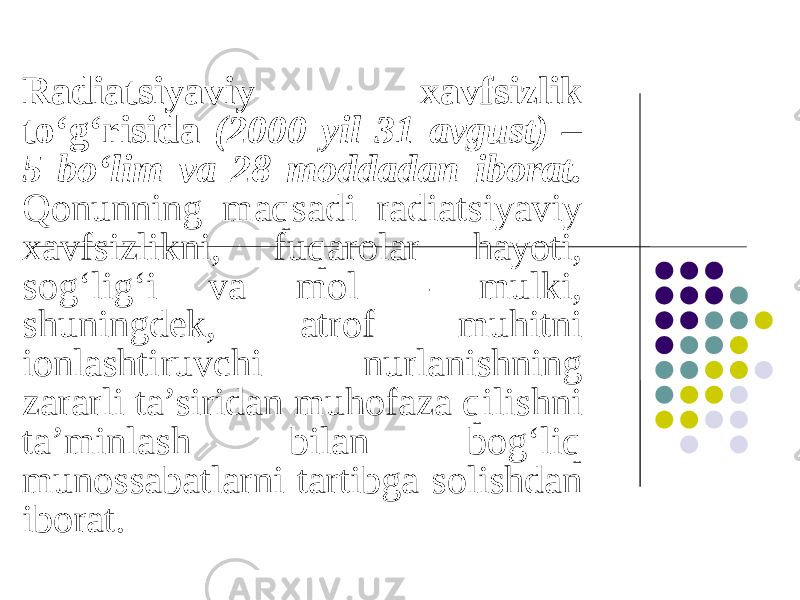 Radiatsiyaviy xavfsizlik to‘g‘risida (2000 yil 31 avgust) – 5 bo‘lim va 28 moddadan iborat. Qonunning maqsadi radiatsiyaviy xavfsizlikni, fuqarolar hayoti, sog‘lig‘i va mol – mulki, shuningdek, atrof muhitni ionlashtiruvchi nurlanishning zararli ta’siridan muhofaza qilishni ta’minlash bilan bog‘liq munossabatlarni tartibga solishdan iborat. 