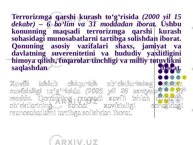 Terrorizmga qarshi kurash to‘g‘risida (2000 yil 15 dekabr) – 6 bo‘lim va 31 moddadan iborat. Ushbu konunning maqsadi terrorizmga qarshi kurash sohasidagi munosabatlarni tartibga solishdan iborat. Qonuning asosiy vazifalari shaxs, jamiyat va davlatning suverenitetini va hududiy yaxlitligini himoya qilish, fuqarolar tinchligi va milliy totuvlikni saqlashdan iborat. Xavfli ishlab chiqarish ob’ektlarining sanoat xavfsizligi to‘g‘risida (2006 yil 28 sentyabr) – 23 modda. Qonunning maqsadi xavfli ishlab chiqarish ob’ektlarining sanoat xavfsizligi sohasidagi munosabatlarni tartibga solishdan iborat. 