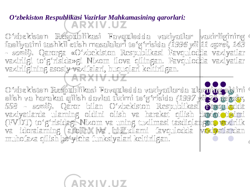 O‘zbekiston Respublikasi Vazirlar Mahkamasining qarorlari: O‘zbekiston Respublikasi Favqulodda vaziyatlar vazirligining faoliyatini tashkil etish masalalari to‘g‘risida (1996 yil 11 aprel, 143 - sonli). Qarorga «O‘zbekiston Respublikasi Favqulodda vaziyatlar vazirligi to‘g‘risida»gi Nizom ilova qilingan. Favqulodda vaziyatlar vazirligining asosiy vazifalari, huquqlari keltirilgan. O‘zbekiston Respublikasi Favqulodda vaziyatlarda ularning oldini olish va harakat qilish davlat tizimi to‘g‘risida (1997 yil 23 dekabr, 558 - sonli). Qaror bilan O‘zbekiston Respublikasi Favqulodda vaziyatlarda ularning oldini olish va harakat qilish davlat tizimi (FVDT) to‘g‘risidagi Nizom va uning tuzilmasi tasdiqlangan, vazirlik va idoralarning aholini va hududlarni favqulodda vaziyatlardan muhofaza qilish bo‘yicha funksiyalari keltirilgan. 