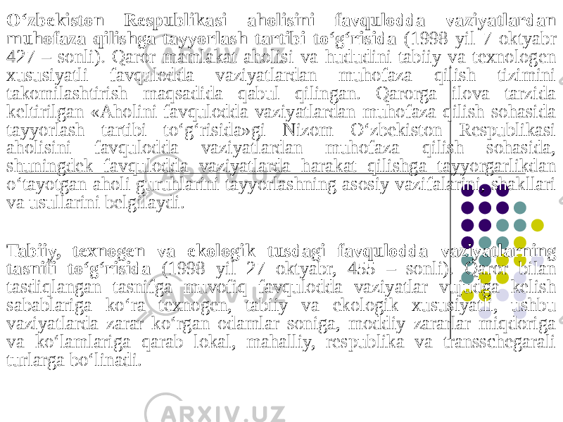 O‘zbekiston Respublikasi aholisini favqulodda vaziyatlardan muhofaza qilishga tayyorlash tartibi to‘g‘risida (1998 yil 7 oktyabr 427 – sonli). Qaror mamlakat aholisi va hududini tabiiy va texnologen xususiyatli favqulodda vaziyatlardan muhofaza qilish tizimini takomilashtirish maqsadida qabul qilingan. Qarorga ilova tarzida keltirilgan «Aholini favqulodda vaziyatlardan muhofaza qilish sohasida tayyorlash tartibi to‘g‘risida»gi Nizom O‘zbekiston Respublikasi aholisini favqulodda vaziyatlardan muhofaza qilish sohasida, shuningdek favqulodda vaziyatlarda harakat qilishga tayyorgarlikdan o‘tayotgan aholi guruhlarini tayyorlashning asosiy vazifalarini, shakllari va usullarini belgilaydi. Tabiiy, texnogen va ekologik tusdagi favqulodda vaziyatlarning tasnifi to‘g‘risida (1998 yil 27 oktyabr, 455 – sonli). Qaror bilan tasdiqlangan tasnifga muvofiq favqulodda vaziyatlar vujudga kelish sabablariga ko‘ra texnogen, tabiiy va ekologik xususiyatli, ushbu vaziyatlarda zarar ko‘rgan odamlar soniga, moddiy zararlar miqdoriga va ko‘lamlariga qarab lokal, mahalliy, respublika va transschegarali turlarga bo‘linadi. 