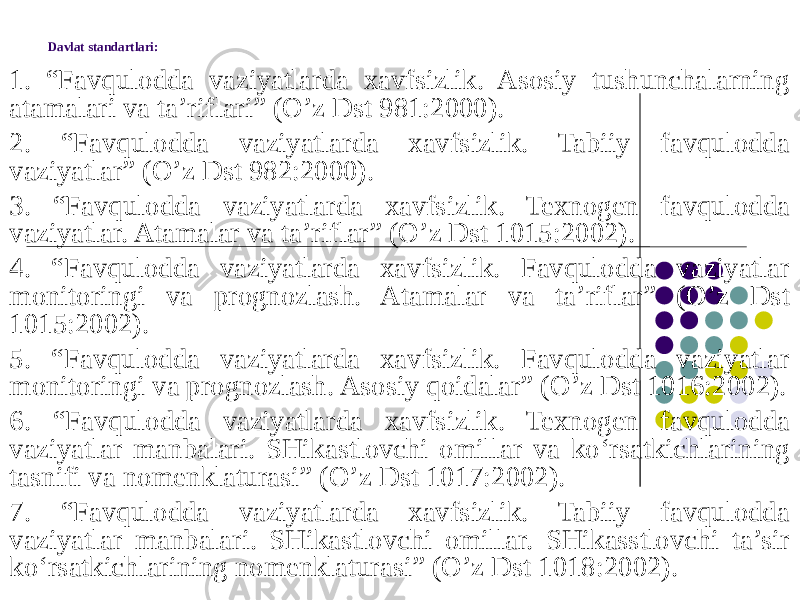 Davlat standartlari: 1. “Favqulodda vaziyatlarda xavfsizlik. Asosiy tushunchalarning atamalari va ta’riflari” (O’z Dst 981:2000). 2. “Favqulodda vaziyatlarda xavfsizlik. Tabiiy favqulodda vaziyatlar” (O’z Dst 982:2000). 3. “Favqulodda vaziyatlarda xavfsizlik. Texnogen favqulodda vaziyatlar. Atamalar va ta’riflar” (O’z Dst 1015:2002). 4. “Favqulodda vaziyatlarda xavfsizlik. Favqulodda vaziyatlar monitoringi va prognozlash. Atamalar va ta’riflar” (O’z Dst 1015:2002). 5. “Favqulodda vaziyatlarda xavfsizlik. Favqulodda vaziyatlar monitoringi va prognozlash. Asosiy qoidalar” (O’z Dst 1016:2002). 6. “Favqulodda vaziyatlarda xavfsizlik. Texnogen favqulodda vaziyatlar manbalari. SHikastlovchi omillar va ko‘rsatkichlarining tasnifi va nomenklaturasi” (O’z Dst 1017:2002). 7. “Favqulodda vaziyatlarda xavfsizlik. Tabiiy favqulodda vaziyatlar manbalari. SHikastlovchi omillar. SHikasstlovchi ta’sir ko‘rsatkichlarining nomenklaturasi” (O’z Dst 1018:2002). 