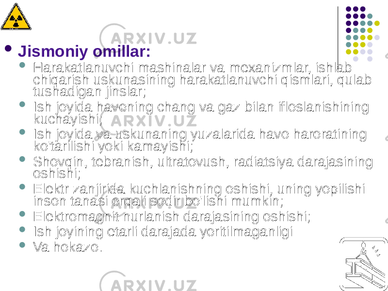  Jismoniy omillar:  Harakatlanuvchi mashinalar va mexanizmlar, ishlab chiqarish uskunasining harakatlanuvchi qismlari, qulab tushadigan jinslar;  Ish joyida havoning chang va gaz bilan ifloslanishining kuchayishi;  Ish joyida va uskunaning yuzalarida havo haroratining ko&#39;tarilishi yoki kamayishi;  Shovqin, tebranish, ultratovush, radiatsiya darajasining oshishi;  Elektr zanjirida kuchlanishning oshishi, uning yopilishi inson tanasi orqali sodir bo&#39;lishi mumkin;  Elektromagnit nurlanish darajasining oshishi;  Ish joyining etarli darajada yoritilmaganligi  Va hokazo. 