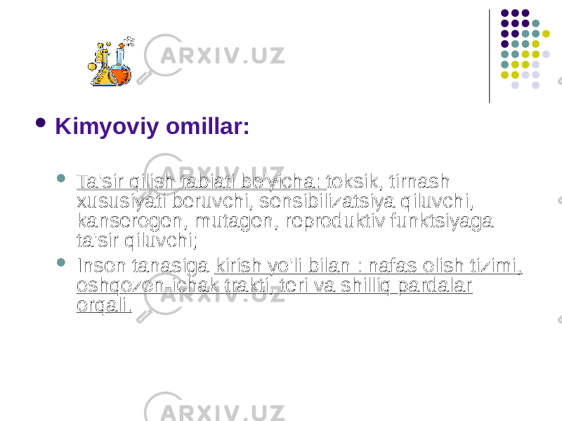  Kimyoviy omillar:  Ta&#39;sir qilish tabiati bo&#39;yicha: toksik, tirnash xususiyati beruvchi, sensibilizatsiya qiluvchi, kanserogen, mutagen, reproduktiv funktsiyaga ta&#39;sir qiluvchi;  Inson tanasiga kirish yo&#39;li bilan : nafas olish tizimi, oshqozon-ichak trakti, teri va shilliq pardalar orqali. 