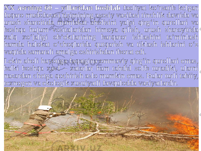 XX asrning 60 – yillaridan boshlab faoliyat ko‘rsatib kelgan fuqaro mudofazasi tizimining asosiy vazifasi tinchlik davrida va urush sharoitida mamlakat aholisini yalpi qirg‘in qurollari va boshqa hujum vositalaridan himoya qilish, urush sharoyitida xalq xo‘jaligi ob’ektlarining barqaror ishlashini ta’minlash hamda halokat o‘choqlarida qutqarish va tiklash ishlarini o‘z vaqtida samarali amalga oshirishdan iborat edi. Lekin aholi hayotiga faqatgina ommaviy qirg‘in qurollari emas, balki boshqa xavf – xatarlar ham tahdid solib turadiki, ularni nazardan chetga qochirish aslo mumkin emas. Bular turli tabiiy, texnogen va ekologik xusuiyatli favqulodda vaziyatlardir. 