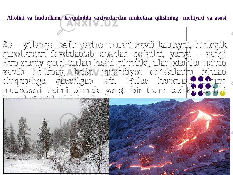 Aholini va hududlarni favqulodda vaziyatlardan muhofaza qilishning mohiyati va asosi. 90 – yillarga kelib yadro urushi xavfi kamaydi, biologik qurollardan foydalanish cheklab qo‘yildi, yangi – yangi zamonaviy qurol turlari kashf qilindiki, ular odamlar uchun xavfli bo‘lmay, balki iqtisodiyot ob’ektlarini ishdan chiqarishga qaratilgan edi. Bular hammasi fuqaro mudofaasi tizimi o‘rnida yangi bir tizim tashkil etilishi lozimligini isbotlab berdi. 