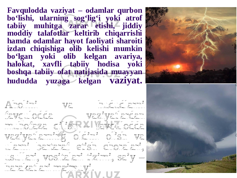 Favqulodda vaziyat – odamlar qurbon bo‘lishi, ularning sog‘lig‘i yoki atrof tabiiy muhitga zarar etishi, jiddiy moddiy talafotlar keltirib chiqarrishi hamda odamlar hayot faoliyati sharoiti izdan chiqishiga olib kelishi mumkin bo‘lgan yoki olib kelgan avariya, halokat, xavfli tabiiy hodisa yoki boshqa tabiiy ofat natijasida muayyan hududda yuzaga kelgan vaziyat. Aholini va hududlarni favqulodda vaziyatlardan muhofaza qilish – favqulodda vaziyatlarning oldini olish va ularni bartaraf etish choralari, usullari, vositalari tizimi, sa’y – harakatlari majmuyi. 