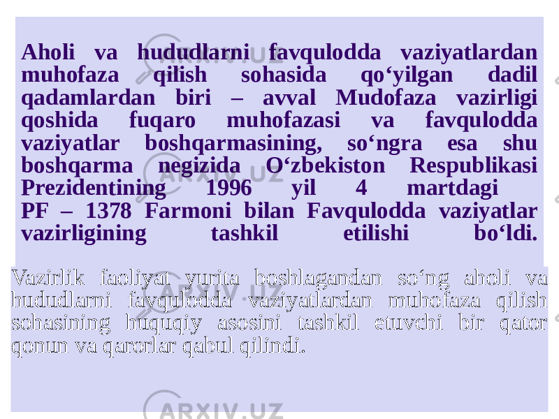 Aholi va hududlarni favqulodda vaziyatlardan muhofaza qilish sohasida qo‘yilgan dadil qadamlardan biri – avval Mudofaza vazirligi qoshida fuqaro muhofazasi va favqulodda vaziyatlar boshqarmasining, so‘ngra esa shu boshqarma negizida O‘zbekiston Respublikasi Prezidentining 1996 yil 4 martdagi PF – 1378 Farmoni bilan Favqulodda vaziyatlar vazirligining tashkil etilishi bo‘ldi. Vazirlik faoliyat yurita boshlagandan so‘ng aholi va hududlarni favqulodda vaziyatlardan muhofaza qilish sohasining huquqiy asosini tashkil etuvchi bir qator qonun va qarorlar qabul qilindi. 