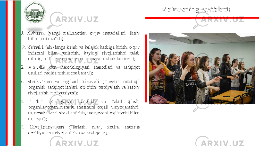 Ma&#39;ruzaning vazifalari: 1. Axborot (yangi ma&#39;lumotlar, o&#39;quv materiallari, ilmiy bilimlarni uzatish); 2. Yo&#39;naltirish (fanga kirish va kelajak kasbiga kirish, o&#39;quv intizomi bilan tanishish, keyingi rivojlanishni talab qiladigan ilmiy va amaliy muammolarni shakllantirish); 3. Metodik (fan metodologiyasi, metodlari va tadqiqot usullari haqida tushuncha beradi); 4. Motivatsion va rag&#39;batlantiruvchi (mavzuni mustaqil o&#39;rganish, tadqiqot ishlari, o&#39;z-o&#39;zini tarbiyalash va kasbiy rivojlanish motivatsiyasi); 5. Ta&#39;lim (qadriyatlarni anglash va qabul qilish; o&#39;rganilayotgan material mazmuni orqali dunyoqarashni, munosabatlarni shakllantirish, ma&#39;ruzachi-o&#39;qituvchi bilan muloqot); 6. Rivojlanayotgan (fikrlash, nutq, xotira, maxsus qobiliyatlarni rivojlantirish va boshqalar). 