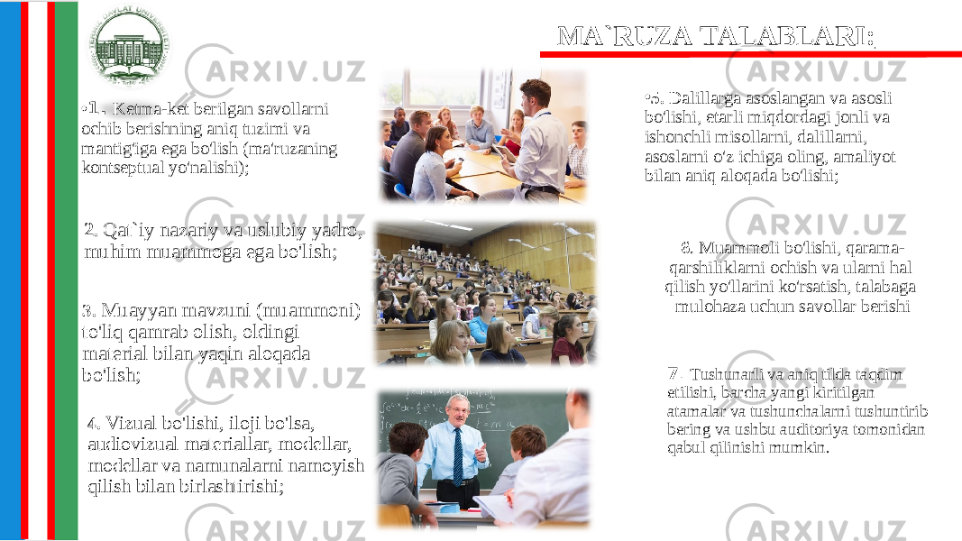 • 1 . Ketma-ket berilgan savollarni ochib berishning aniq tuzimi va mantig&#39;iga ega bo&#39;lish (ma&#39;ruzaning kontseptual yo&#39;nalishi); • 5. Dalillarga asoslangan va asosli bo&#39;lishi, etarli miqdordagi jonli va ishonchli misollarni, dalillarni, asoslarni o&#39;z ichiga oling, amaliyot bilan aniq aloqada bo&#39;lishi; 2 . Qat`iy nazariy va uslubiy yadro, muhim muammoga ega bo&#39;lish; 6 . Muammoli bo&#39;lishi, qarama- qarshiliklarni ochish va ularni hal qilish yo&#39;llarini ko&#39;rsatish, talabaga mulohaza uchun savollar berishiMA`RUZA TALABLARI: 3. Muayyan mavzuni (muammoni) to&#39;liq qamrab olish, oldingi material bilan yaqin aloqada bo&#39;lish; 7 . Tushunarli va aniq tilda taqdim etilishi, barcha yangi kiritilgan atamalar va tushunchalarni tushuntirib bering va ushbu auditoriya tomonidan qabul qilinishi mumkin.4. Vizual bo&#39;lishi, iloji bo&#39;lsa, audiovizual materiallar, modellar, modellar va namunalarni namoyish qilish bilan birlashtirishi; 