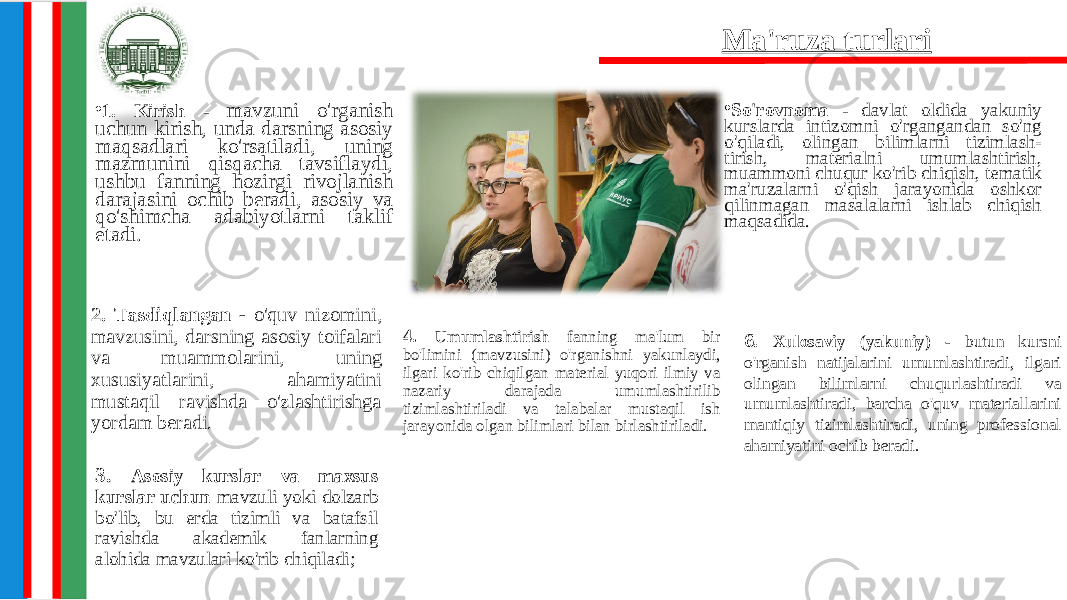 • 1. Kirish - mavzuni o&#39;rganish uchun kirish, unda darsning asosiy maqsadlari ko&#39;rsatiladi, uning mazmunini qisqacha tavsiflaydi, ushbu fanning hozirgi rivojlanish darajasini ochib beradi, asosiy va qo&#39;shimcha adabiyotlarni taklif etadi. • So&#39;rovnoma - davlat oldida yakuniy kurslarda intizomni o&#39;rgangandan so&#39;ng o&#39;qiladi, olingan bilimlarni tizimlash- tirish, materialni umumlashtirish, muammoni chuqur ko&#39;rib chiqish, tematik ma&#39;ruzalarni o&#39;qish jarayonida oshkor qilinmagan masalalarni ishlab chiqish maqsadida. 3. Asosiy kurslar va maxsus kurslar uchun mavzuli yoki dolzarb bo&#39;lib, bu erda tizimli va batafsil ravishda akademik fanlarning alohida mavzulari ko&#39;rib chiqiladi; 6 . Xulosaviy (yakuniy) - butun kursni o&#39;rganish natijalarini umumlashtiradi, ilgari olingan bilimlarni chuqurlashtiradi va umumlashtiradi, barcha o&#39;quv materiallarini mantiqiy tizimlashtiradi, uning professional ahamiyatini ochib beradi.Ma&#39;ruza turlari 2. Tasdiqlangan - o&#39;quv nizomini, mavzusini, darsning asosiy toifalari va muammolarini, uning xususiyatlarini, ahamiyatini mustaqil ravishda o&#39;zlashtirishga yordam beradi. 4. Umumlashtirish fanning ma&#39;lum bir bo&#39;limini (mavzusini) o&#39;rganishni yakunlaydi, ilgari ko&#39;rib chiqilgan material yuqori ilmiy va nazariy darajada umumlashtirilib tizimlashtiriladi va talabalar mustaqil ish jarayonida olgan bilimlari bilan birlashtiriladi. 