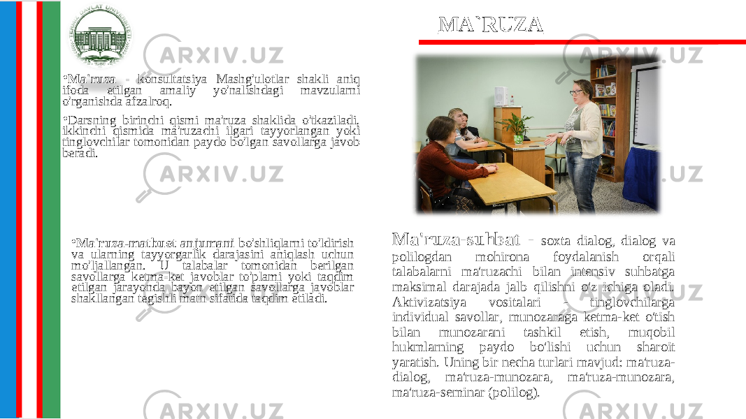 • Ma&#39;ruza - konsultatsiya Mashg&#39;ulotlar shakli aniq ifoda etilgan amaliy yo&#39;nalishdagi mavzularni o&#39;rganishda afzalroq. • Darsning birinchi qismi ma&#39;ruza shaklida o&#39;tkaziladi, ikkinchi qismida ma&#39;ruzachi ilgari tayyorlangan yoki tinglovchilar tomonidan paydo bo&#39;lgan savollarga javob beradi. Ma&#39;ruza-suhbat - soxta dialog, dialog va polilogdan mohirona foydalanish orqali talabalarni ma&#39;ruzachi bilan intensiv suhbatga maksimal darajada jalb qilishni o&#39;z ichiga oladi. Aktivizatsiya vositalari - tinglovchilarga individual savollar, munozaraga ketma-ket o&#39;tish bilan munozarani tashkil etish, muqobil hukmlarning paydo bo&#39;lishi uchun sharoit yaratish. Uning bir necha turlari mavjud: ma&#39;ruza- dialog, ma&#39;ruza-munozara, ma&#39;ruza-munozara, ma&#39;ruza-seminar (polilog). MA`RUZA • Ma&#39;ruza-matbuot anjumani bo&#39;shliqlarni to&#39;ldirish va ularning tayyorgarlik darajasini aniqlash uchun mo&#39;ljallangan. U talabalar tomonidan berilgan savollarga ketma-ket javoblar to&#39;plami yoki taqdim etilgan jarayonda bayon etilgan savollarga javoblar shakllangan tegishli matn sifatida taqdim etiladi. 