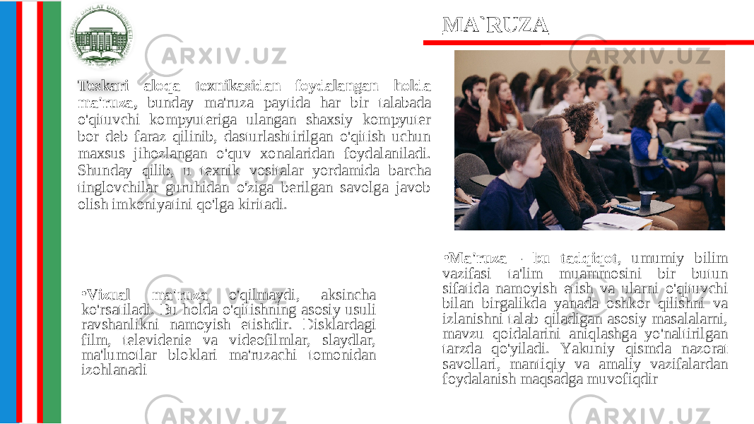 • Ma&#39;ruza - bu tadqiqot , umumiy bilim vazifasi ta&#39;lim muammosini bir butun sifatida namoyish etish va ularni o&#39;qituvchi bilan birgalikda yanada oshkor qilishni va izlanishni talab qiladigan asosiy masalalarni, mavzu qoidalarini aniqlashga yo&#39;naltirilgan tarzda qo&#39;yiladi. Yakuniy qismda nazorat savollari, mantiqiy va amaliy vazifalardan foydalanish maqsadga muvofiqdirTeskari aloqa texnikasidan foydalangan holda ma&#39;ruza, bunday ma&#39;ruza paytida har bir talabada o&#39;qituvchi kompyuteriga ulangan shaxsiy kompyuter bor deb faraz qilinib, dasturlashtirilgan o&#39;qitish uchun maxsus jihozlangan o&#39;quv xonalaridan foydalaniladi. Shunday qilib, u texnik vositalar yordamida barcha tinglovchilar guruhidan o&#39;ziga berilgan savolga javob olish imkoniyatini qo&#39;lga kiritadi. MA`RUZA • Vizual ma&#39;ruza o&#39;qilmaydi, aksincha ko&#39;rsatiladi. Bu holda o&#39;qitishning asosiy usuli ravshanlikni namoyish etishdir. Disklardagi film, televidenie va videofilmlar, slaydlar, ma&#39;lumotlar bloklari ma&#39;ruzachi tomonidan izohlanadi 