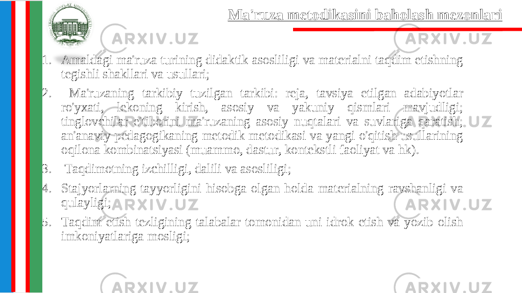 1. Amaldagi ma&#39;ruza turining didaktik asosliligi va materialni taqdim etishning tegishli shakllari va usullari; 2. Ma&#39;ruzaning tarkibiy tuzilgan tarkibi: reja, tavsiya etilgan adabiyotlar ro&#39;yxati, lekoning kirish, asosiy va yakuniy qismlari mavjudligi; tinglovchilar e&#39;tiborini ma&#39;ruzaning asosiy nuqtalari va suvlariga qaratish; an&#39;anaviy pedagogikaning metodik metodikasi va yangi o&#39;qitish usullarining oqilona kombinatsiyasi (muammo, dastur, kontekstli faoliyat va hk). 3. Taqdimotning izchilligi, dalili va asosliligi; 4. Stajyorlarning tayyorligini hisobga olgan holda materialning ravshanligi va qulayligi; 5. Taqdim etish tezligining talabalar tomonidan uni idrok etish va yozib olish imkoniyatlariga mosligi; Ma&#39;ruza metodikasini baholash mezonlari 