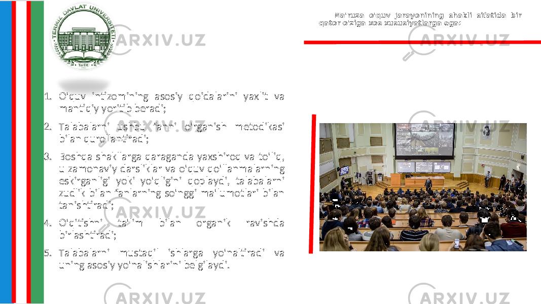 Ma&#39;ruza o&#39;quv jarayonining shakli sifatida bir qator o&#39;ziga xos xususiyatlarga ega: 1. O&#39;quv intizomining asosiy qoidalarini yaxlit va mantiqiy yoritib beradi; 2. Talabalarni ushbu fanni o&#39;rganish metodikasi bilan qurollantiradi; 3. Boshqa shakllarga qaraganda yaxshiroq va to&#39;liq, u zamonaviy darsliklar va o&#39;quv qo&#39;llanmalarning eskirganligi yoki yo&#39;qligini qoplaydi, talabalarni zudlik bilan fanlarning so&#39;nggi ma&#39;lumotlari bilan tanishtiradi; 4. O&#39;qitishni ta&#39;lim bilan organik ravishda birlashtiradi; 5. Talabalarni mustaqil ishlarga yo&#39;naltiradi va uning asosiy yo&#39;nalishlarini belgilaydi. 