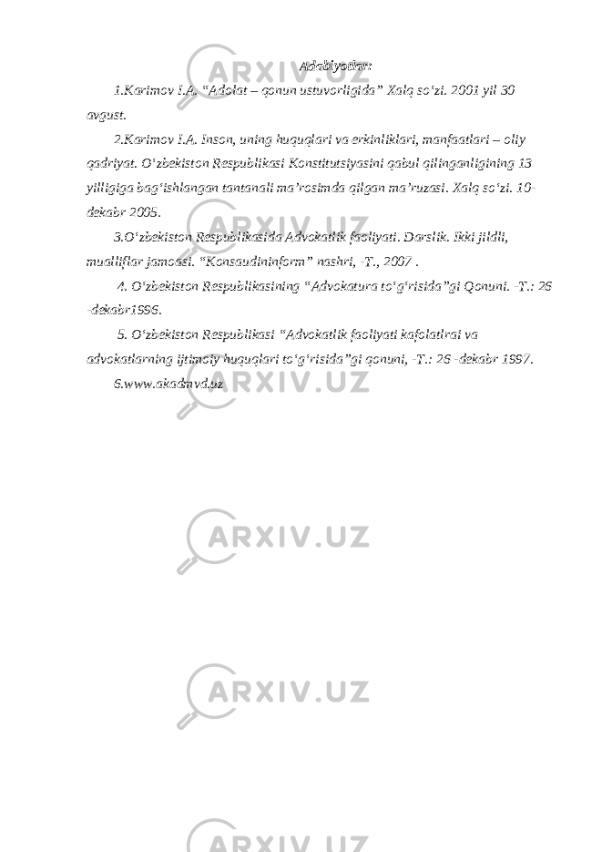 A dabiyotlar : 1.Karimov I.A. “Adolat – qonun ustuvorligida” Xalq so‘zi. 2001 yil 30 avgust. 2.Karimov I.A. Inson, uning huquqlari va erkinliklari, manfaatlari – oliy qadriyat. O‘zbekiston Respublikasi Konstitutsiyasini qabul qilinganligining 13 yilligiga bag‘ishlangan tantanali ma’rosimda qilgan ma’ruzasi. Xalq so‘zi. 10- dekabr 2005. 3.O‘zbekiston Respublikasida Advokatlik faoliyati. Darslik. Ikki jildli, mualliflar jamoasi. “Konsaudininform” nashri, -T., 2007 . 4. O‘zbekiston Respublikasining “Advokatura to‘g‘risida”gi Qonuni. -T.: 26 -dekabr1996. 5. O‘zbekiston Respublikasi “Advokatlik faoliyati kafolatlrai va advokatlarning ijtimoiy huquqlari to‘g‘risida”gi qonuni, -T.: 26 -dekabr 1997. 6.www.akadmvd.uz 