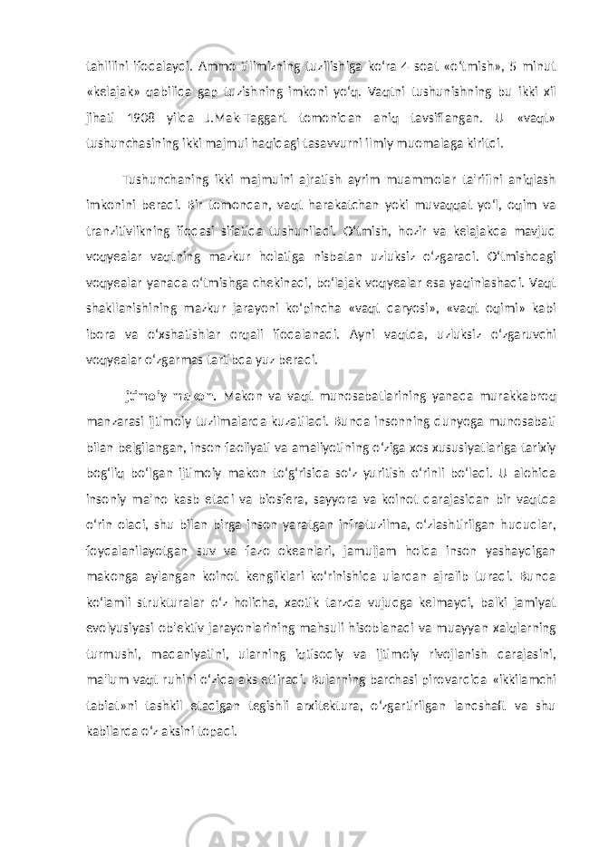 tahlilini ifodalaydi. Ammo tilimizning tuzilishiga ko‘ra 4 soat «o‘tmish», 5 minut «kelajak» qabilida gap tuzishning imkoni yo‘q. Vaqtni tushunishning bu ikki xil jihati 1908 yilda J.Mak-Taggart tomonidan aniq tavsiflangan. U «vaqt» tushunchasining ikki majmui haqidagi tasavvurni ilmiy muomalaga kiritdi. Tushunchaning ikki majmuini ajratish ayrim muammolar ta&#39;rifini aniqlash imkonini beradi. Bir tomondan, vaqt harakatchan yoki muvaqqat yo‘l, oqim va tranzitivlikning ifodasi sifatida tushuniladi. O‘tmish, hozir va kelajakda mavjud voqyealar vaqtning mazkur holatiga nisbatan uzluksiz o‘zgaradi. O‘tmishdagi voqyealar yanada o‘tmishga chekinadi, bo‘lajak voqyealar esa yaqinlashadi. Vaqt shakllanishining mazkur jarayoni ko‘pincha «vaqt daryosi», «vaqt oqimi» kabi ibora va o‘xshatishlar orqali ifodalanadi. Ayni vaqtda, uzluksiz o‘zgaruvchi voqyealar o‘zgarmas tartibda yuz beradi. Ijtimoiy makon. Makon va vaqt munosabatlarining yanada murakkabroq manzarasi ijtimoiy tuzilmalarda kuzatiladi. Bunda insonning dunyoga munosabati bilan belgilangan, inson faoliyati va amaliyotining o‘ziga xos xususiyatlariga tarixiy bog‘liq bo‘lgan ijtimoiy makon to‘g‘risida so‘z yuritish o‘rinli bo‘ladi. U alohida insoniy ma&#39;no kasb etadi va biosfera, sayyora va koinot darajasidan bir vaqtda o‘rin oladi, shu bilan birga inson yaratgan infratuzilma, o‘zlashtirilgan hududlar, foydalanilayotgan suv va fazo okeanlari, jamuljam holda inson yashaydigan makonga aylangan koinot kengliklari ko‘rinishida ulardan ajralib turadi. Bunda ko‘lamli strukturalar o‘z holicha, xaotik tarzda vujudga kelmaydi, balki jamiyat evolyusiyasi ob&#39;ektiv jarayonlarining mahsuli hisoblanadi va muayyan xalqlarning turmushi, madaniyatini, ularning iqtisodiy va ijtimoiy rivojlanish darajasini, ma&#39;lum vaqt ruhini o‘zida aks ettiradi. Bularning barchasi pirovardida «ikkilamchi tabiat»ni tashkil etadigan tegishli arxitektura, o‘zgartirilgan landshaft va shu kabilarda o‘z aksini topadi. 
