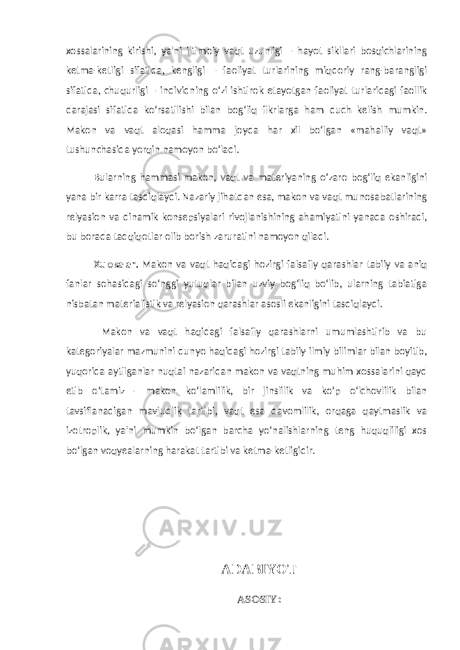 xossalarining kirishi, ya&#39;ni ijtimoiy vaqt uzunligi – hayot sikllari bosqichlarining ketma-ketligi sifatida, kengligi – faoliyat turlarining miqdoriy rang-barangligi sifatida, chuqurligi – individning o‘zi ishtirok etayotgan faoliyat turlaridagi faollik darajasi sifatida ko‘rsatilishi bilan bog‘liq fikrlarga ham duch kelish mumkin. Makon va vaqt aloqasi hamma joyda har xil bo‘lgan «mahalliy vaqt» tushunchasida yorqin namoyon bo‘ladi. Bularning hammasi makon, vaqt va materiyaning o‘zaro bog‘liq ekanligini yana bir karra tasdiqlaydi. Nazariy jihatdan esa, makon va vaqt munosabatlarining relyasion va dinamik konsepsiyalari rivojlanishining ahamiyatini yanada oshiradi, bu borada tadqiqotlar olib borish zaruratini namoyon qiladi. Xulosalar. Makon va vaqt haqidagi hozirgi falsafiy qarashlar tabiiy va aniq fanlar sohasidagi so‘nggi yutuqlar bilan uzviy bog‘liq bo‘lib, ularning tabiatiga nisbatan materialistik va relyasion qarashlar asosli ekanligini tasdiqlaydi. Makon va vaqt haqidagi falsafiy qarashlarni umumlashtirib va bu kategoriyalar mazmunini dunyo haqidagi hozirgi tabiiy-ilmiy bilimlar bilan boyitib, yuqorida aytilganlar nuqtai nazaridan makon va vaqtning muhim xossalarini qayd etib o‘tamiz - makon ko‘lamlilik, bir jinslilik va ko‘p o‘lchovlilik bilan tavsiflanadigan mavjudlik tartibi, vaqt esa davomlilik, orqaga qaytmaslik va izotroplik, ya&#39;ni mumkin bo‘lgan barcha yo‘nalishlarning teng huquqliligi xos bo‘lgan voqyealarning harakat tartibi va ketma-ketligidir. ADABIYOT ASOSIY : 