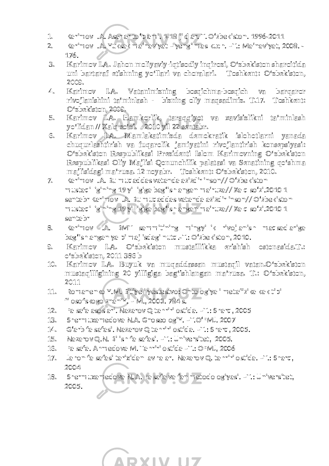 1. Karimov I.A. Asarlar to‘plami. 1-18 jildlar. T. O‘zbekiston. 1996-2011 2. Karimov I.A. Yuksak ma’naviyat – yengilmas kuch. –T.: Ma’naviyat, 2008. - 176. 3. Karimov I.A. Jahon moliyaviy-iqtisodiy inqirozi, O‘zbekiston sharoitida uni bartaraf etishning yo‘llari va choralari. – Toshkent: O‘zbekiston, 2009. 4. Karimov I.A. Vatanimizning bosqichma-bosqich va barqaror rivojlanishini ta’minlash - bizning oliy maqsadimiz. T.17. –Toshkent: O‘zbekiston, 2009. 5. Karimov I.A. Hamkorlik, taraqqiyot va xavfsizlikni ta’minlash yo‘lidan // Xalq so‘zi. – 2010 yil 22 sentabr. 6. Karimov I.A. Mamlakatimizda demokratik islohotlarni yanada chuqurlashtirish va fuqarolik jamiyatini rivojlantirish konsepsiyasi: O‘zbekiston Respublikasi Prezidenti Islom Karimovning O‘zbekiston Respublikasi Oliy Majlisi Qonunchilik palatasi va Senatining qo‘shma majlisidagi ma’ruza. 12 noyabr. – Toshkent: O‘zbekiston, 2010. 7. Karimov I.A. Bu muqaddas vatanda azizdir inson// O‘zbekiston mustaqilligining 19 yilligiga bag‘ishlangan ma’ruza// Xalq so‘zi.2010 1 sentabr Karimov I.A. Bu muqaddas vatanda azizdir inson// O‘zbekiston mustaqilligining 19 yilligiga bag‘ishlangan ma’ruza// Xalq so‘zi.2010 1 sentabr 8. Karimov I.A. BMT sammitining mingyillik rivojlanish maqsadlariga bag‘ishlangan yalpi majlisdagi nutq.-T.: O‘zbekiston, 2010. 9. Karimov I.A. O‘zbekiston mustaillikka erishish ostonasida.T.: o‘zbekiston, 2011 386 b 10. Karimov I.A. Buyuk va muqaddassan mustaqil vatan.O‘zbekiston mustaqilligining 20 yilligiga bag‘ishlangan ma’ruza. T.: O‘zbekiston, 2011 11. Romanenko Y.M. Bitiye i yestestvo: Ontologiya i metafizika kak tipi filosofskogo znaniY. – M., 2003. 784 s. 12. Falsafa asoslari. Nazarov Q tahriri ostida. –T.: Sharq, 2005 13. Shermuxamedova N.A. GnoseologiY. –T.O‘FMJ. 2007 14. G‘arb falsafasi. Nazarov Q tahriri ostida. –T.: Sharq, 2005. 15. Nazarov Q.N. Bilish falsafasi. –T.: Universitet, 2005. 16. Falsafa. Ahmedova M. Tahriri ostida –T.: OFMJ, 2006 17. Jahon falsafasi tarixidan lavhalar. Nazarov Q. tahriri ostida. –T.: Sharq, 2004 18. Shermuxamedova N. A. Falsafa va fan metodologiyasi. –T.: Universitet, 2005. 