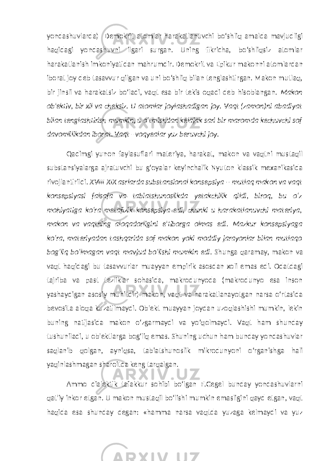 yondashuvlarda) Demokrit atomlar harakatlanuvchi bo‘shliq amalda mavjudligi haqidagi yondashuvni ilgari surgan. Uning fikricha, bo‘shliqsiz atomlar harakatlanish imkoniyatidan mahrumdir. Demokrit va Epikur makonni atomlardan iborat joy deb tasavvur qilgan va uni bo‘shliq bilan tenglashtirgan. Makon mutlaq, bir jinsli va harakatsiz bo‘ladi, vaqt esa bir tekis oqadi deb hisoblangan. Makon ob&#39;ektiv, bir xil va cheksiz. U atomlar joylashadigan joy. Vaqt (zamon)ni abadiyat bilan tenglashtirish mumkin, u o‘tmishdan kelajak sari bir maromda kechuvchi sof davomlilikdan iborat. Vaqt - voqyealar yuz beruvchi joy. Qadimgi yunon faylasuflari materiya, harakat, makon va vaqtni mustaqil substansiyalarga ajratuvchi bu g‘oyalar keyinchalik Nyuton klassik mexanikasida rivojlantirildi. XVIII-XIX asrlarda substansional konsepsiya – mutlaq makon va vaqt konsepsiyasi falsafa va tabiatshunoslikda yetakchilik qildi, biroq, bu o‘z mohiyatiga ko‘ra metafizik konsepsiya edi, chunki u harakatlanuvchi materiya, makon va vaqtning aloqadorligini e&#39;tiborga olmas edi . Mazkur konsepsiyaga ko‘ra, materiyadan tashqarida sof makon yoki moddiy jarayonlar bilan mutlaqo bog‘liq bo‘lmagan vaqt mavjud bo‘lishi mumkin edi . Shunga qaramay, makon va vaqt haqidagi bu tasavvurlar muayyan empirik asosdan xoli emas edi. Odatdagi tajriba va past tezliklar sohasida, makrodunyoda (makrodunyo esa inson yashaydigan asosiy muhitdir) makon, vaqt va harakatlanayotgan narsa o‘rtasida bevosita aloqa kuzatilmaydi. Ob&#39;ekt muayyan joydan uzoqlashishi mumkin, lekin buning natijasida makon o‘zgarmaydi va yo‘qolmaydi. Vaqt ham shunday tushuniladi, u ob&#39;ektlarga bog‘liq emas. Shuning uchun ham bunday yondashuvlar saqlanib qolgan, ayniqsa, tabiatshunoslik mikrodunyoni o‘rganishga hali yaqinlashmagan sharoitda keng tarqalgan. Ammo dialektik tafakkur sohibi bo‘lgan F.Gegel bunday yondashuvlarni qat&#39;iy inkor etgan. U makon mustaqil bo‘lishi mumkin emasligini qayd etgan, vaqt haqida esa shunday degan: «hamma narsa vaqtda yuzaga kelmaydi va yuz 