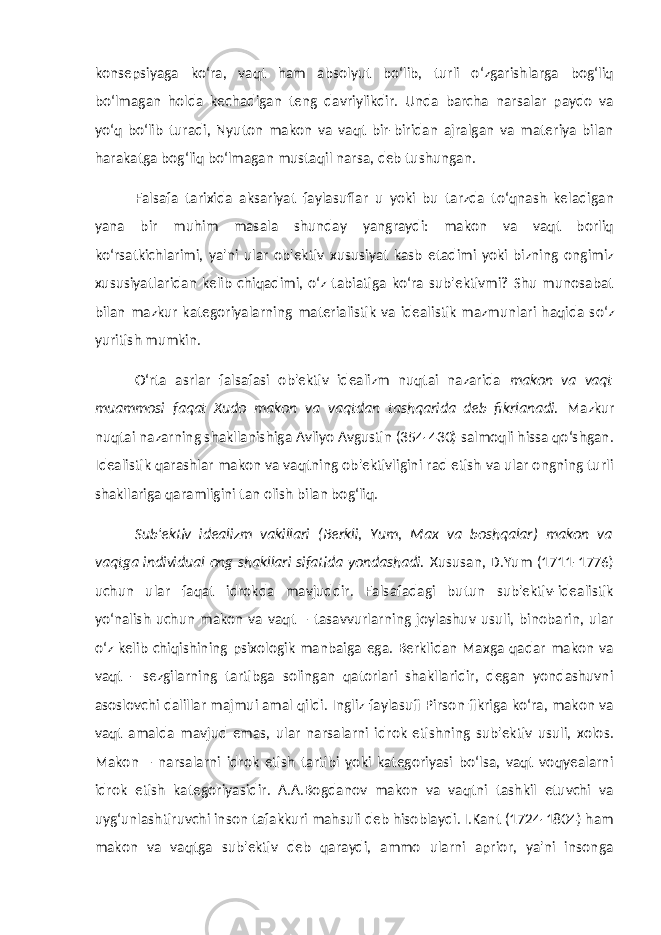 konsepsiyaga ko‘ra, vaqt ham absolyut bo‘lib, turli o‘zgarishlarga bog‘liq bo‘lmagan holda kechadigan teng davriylikdir. Unda barcha narsalar paydo va yo‘q bo‘lib turadi, Nyuton makon va vaqt bir-biridan ajralgan va materiya bilan harakatga bog‘liq bo‘lmagan mustaqil narsa, deb tushungan. Falsafa tarixida aksariyat faylasuflar u yoki bu tarzda to‘qnash keladigan yana bir muhim masala shunday yangraydi: makon va vaqt borliq ko‘rsatkichlarimi, ya&#39;ni ular ob&#39;ektiv xususiyat kasb etadimi yoki bizning ongimiz xususiyatlaridan kelib chiqadimi, o‘z tabiatiga ko‘ra sub&#39;ektivmi? Shu munosabat bilan mazkur kategoriyalarning materialistik va idealistik mazmunlari haqida so‘z yuritish mumkin. O‘rta asrlar falsafasi ob&#39;ektiv idealizm nuqtai nazarida makon va vaqt muammosi faqat Xudo makon va vaqtdan tashqarida deb fikrlanadi. Mazkur nuqtai nazarning shakllanishiga Avliyo Avgustin (354-430) salmoqli hissa qo‘shgan. Idealistik qarashlar makon va vaqtning ob&#39;ektivligini rad etish va ular ongning turli shakllariga qaramligini tan olish bilan bog‘liq. Sub&#39;ektiv idealizm vakillari (Berkli, Yum, Max va boshqalar) makon va vaqtga individual ong shakllari sifatida yondashadi. Xususan, D.Yum (1711-1776) uchun ular faqat idrokda mavjuddir. Falsafadagi butun sub&#39;ektiv-idealistik yo‘nalish uchun makon va vaqt – tasavvurlarning joylashuv usuli, binobarin, ular o‘z kelib chiqishining psixologik manbaiga ega. Berklidan Maxga qadar makon va vaqt - sezgilarning tartibga solingan qatorlari shakllaridir, degan yondashuvni asoslovchi dalillar majmui amal qildi. Ingliz faylasufi Pirson fikriga ko‘ra, makon va vaqt amalda mavjud emas, ular narsalarni idrok etishning sub&#39;ektiv usuli, xolos. Makon – narsalarni idrok etish tartibi yoki kategoriyasi bo‘lsa, vaqt voqyealarni idrok etish kategoriyasidir. A.A.Bogdanov makon va vaqtni tashkil etuvchi va uyg‘unlashtiruvchi inson tafakkuri mahsuli deb hisoblaydi. I.Kant (1724-1804) ham makon va vaqtga sub&#39;ektiv deb qaraydi, ammo ularni aprior, ya&#39;ni insonga 