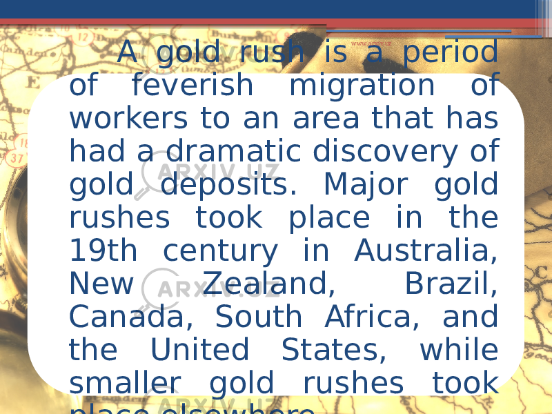 A gold rush is a period of feverish migration of workers to an area that has had a dramatic discovery of gold deposits. Major gold rushes took place in the 19th century in Australia, New Zealand, Brazil, Canada, South Africa, and the United States, while smaller gold rushes took place elsewhere www.arxiv.uz 