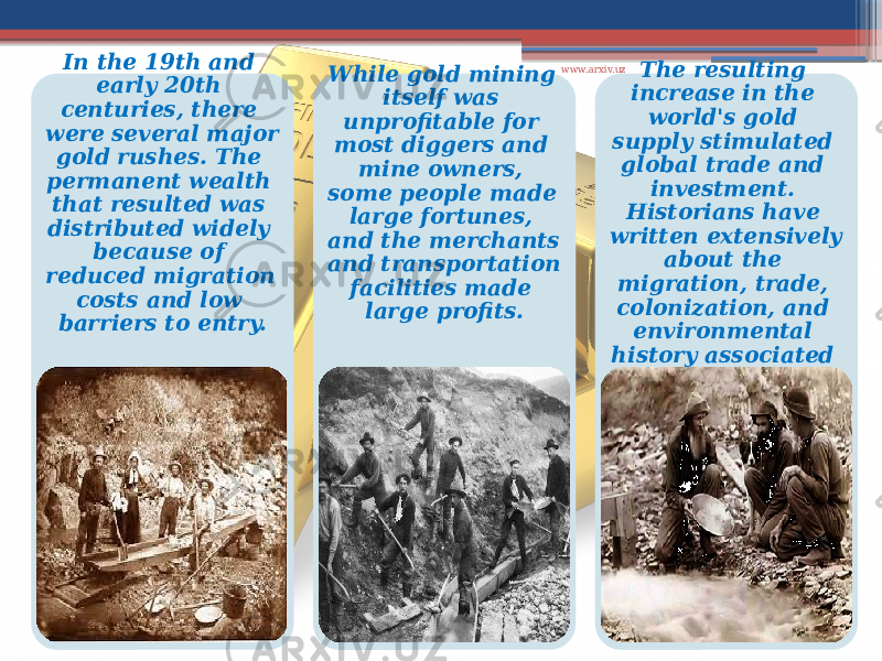 In the 19th and early 20th centuries, there were several major gold rushes. The permanent wealth that resulted was distributed widely because of reduced migration costs and low barriers to entry. While gold mining itself was unprofitable for most diggers and mine owners, some people made large fortunes, and the merchants and transportation facilities made large profits. The resulting increase in the world&#39;s gold supply stimulated global trade and investment. Historians have written extensively about the migration, trade, colonization, and environmental history associated with gold rushes. www.arxiv.uz 
