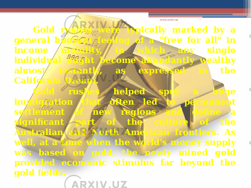 Gold rushes were typically marked by a general buoyant feeling of a &#34;free for all&#34; in income mobility, in which any single individual might become abundantly wealthy almost instantly, as expressed in the California Dream. Gold rushes helped spur a huge immigration that often led to permanent settlement of new regions and define a significant part of the culture of the Australian and North American frontiers. As well, at a time when the world&#39;s money supply was based on gold, the newly mined gold provided economic stimulus far beyond the gold fields. www.arxiv.uz 