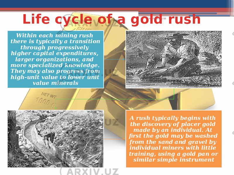 Life cycle of a gold rush Within each mining rush there is typically a transition through progressively higher capital expenditures, larger organizations, and more specialized knowledge. They may also progress from high-unit value to lower unit value minerals A rush typically begins with the discovery of placer gold made by an individual. At first the gold may be washed from the sand and gravel by individual miners with little training, using a gold pan or similar simple instrument www.arxiv.uz 