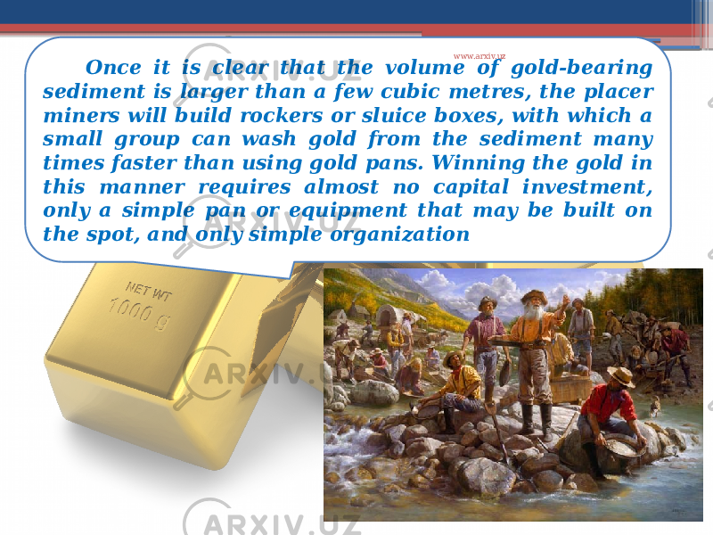 Once it is clear that the volume of gold-bearing sediment is larger than a few cubic metres, the placer miners will build rockers or sluice boxes, with which a small group can wash gold from the sediment many times faster than using gold pans. Winning the gold in this manner requires almost no capital investment, only a simple pan or equipment that may be built on the spot, and only simple organization www.arxiv.uz 