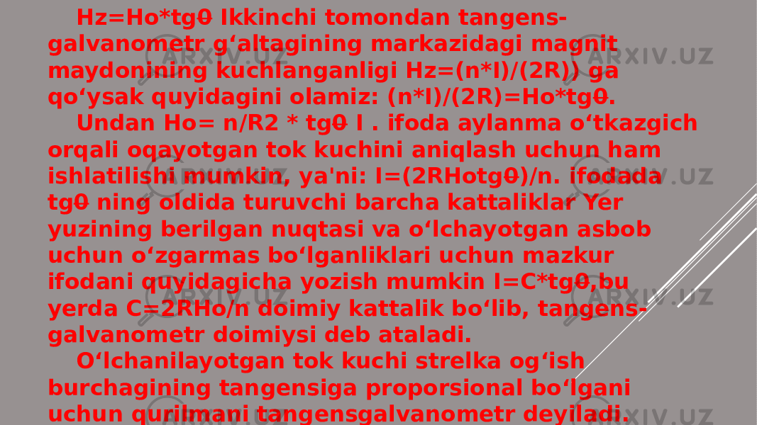 Hz=Ho*tg 0 Ikkinchi tomondan tangens- galvanometr g‘altagining markazidagi magnit maydonining kuchlanganligi Hz=(n*I)/(2R)) ga qo‘ysak quyidagini olamiz: (n*I)/(2R)=Ho*tg 0 . Undan Ho= n/R2 * tg 0 I . ifoda aylanma o‘tkazgich orqali oqayotgan tok kuchini aniqlash uchun ham ishlatilishi mumkin, ya&#39;ni: I=(2RHotg 0 )/n. ifodada tg 0 ning oldida turuvchi barcha kattaliklar Yer yuzining berilgan nuqtasi va o‘lchayotgan asbob uchun o‘zgarmas bo‘lganliklari uchun mazkur ifodani quyidagicha yozish mumkin I=C*tg 0 ,bu yerda C=2RHo/n doimiy kattalik bo‘lib, tangens- galvanometr doimiysi deb ataladi. O‘lchanilayotgan tok kuchi strelka og‘ish burchagining tangensiga proporsional bo‘lgani uchun qurilmani tangensgalvanometr deyiladi. 