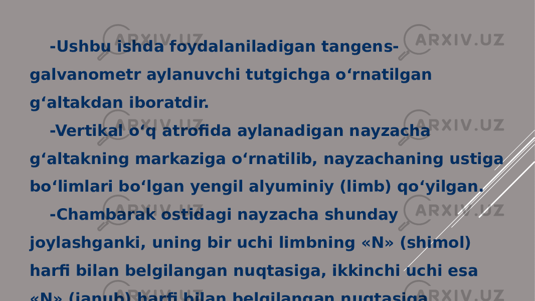 -Ushbu ishda foydalaniladigan tangens- galvanometr aylanuvchi tutgichga o‘rnatilgan g‘altakdan iboratdir. -Vertikal o‘q atrofida aylanadigan nayzacha g‘altakning markaziga o‘rnatilib, nayzachaning ustiga bo‘limlari bo‘lgan yengil alyuminiy (limb) qo‘yilgan. -Chambarak ostidagi nayzacha shunday joylashganki, uning bir uchi limbning «N» (shimol) harfi bilan belgilangan nuqtasiga, ikkinchi uchi esa «N» (janub) harfi bilan belgilangan nuqtasiga yo‘nalgan. 