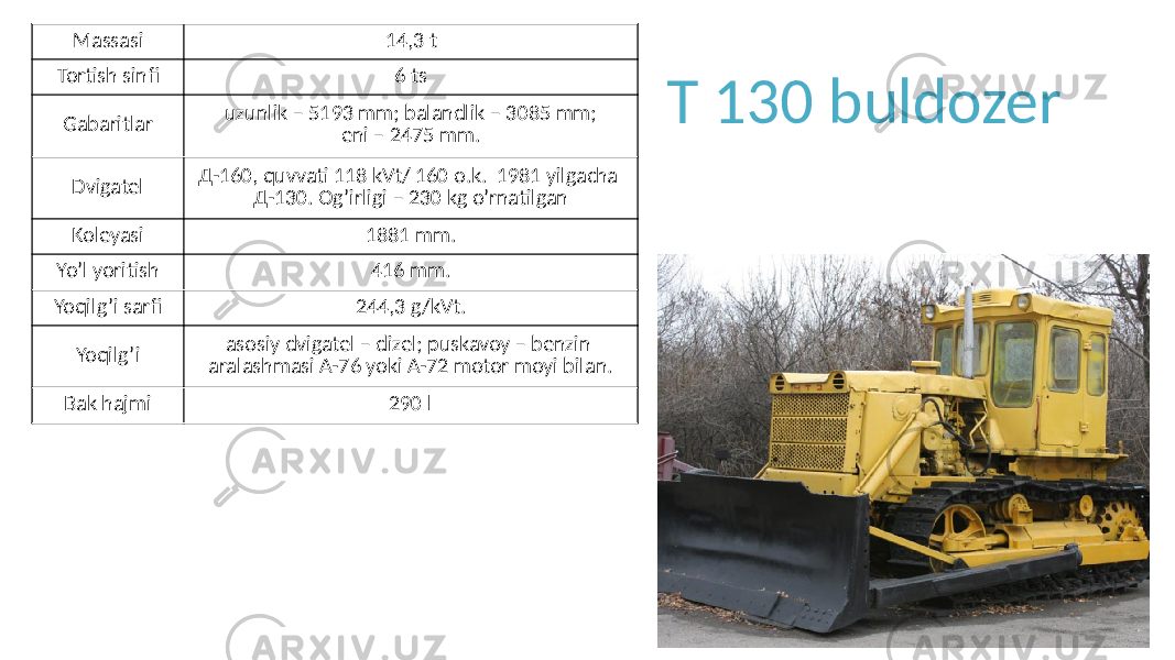 T 130 buldozerMassasi 14,3 t Tortish sinfi 6 ts Gabaritlar uzunlik – 5193 mm; balandlik – 3085 mm; eni – 2475 mm. Dvigatel Д-160, quvvati 118 kVt/ 160 o.k. 1981 yilgacha Д-130. Og’irligi – 230 kg o’rnatilgan Koleyasi 1881 mm. Yo’l yoritish 416 mm. Yoqilg’i sarfi 244,3 g/kVt. Yoqilg’i asosiy dvigatel – dizel; puskavoy – benzin aralashmasi А-76 yoki А-72 motor moyi bilan. Bak hajmi 290 l 