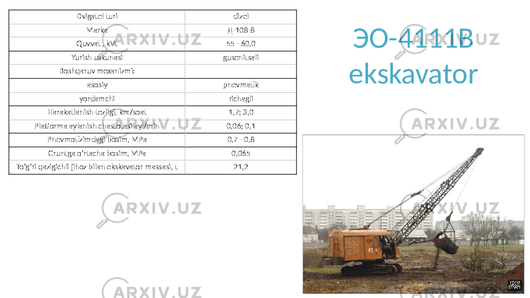 ЭО-4111В ekskavatorDvigatel turi dizel Marka Д-108-8 Quvvat , kVt 55 - 60,0 Yurish uskunasi gusenitsali Boshqaruv mexanizmi: asosiy pnevmatik yordamchi richagli Harakatlanish tezligi, km/soat 1,7; 3,0 Platforma aylanish chastotasi ayl/min 0,06; 0,1 Pnevmotizimdagi bosim, MPa 0,7 - 0,8 Gruntga o’rtacha bosim, MPa 0,065 To’g’ri qazigichli jihoz bilan ekskavator massasi, t 21,2 