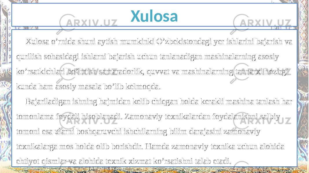 Xulosa Xulosa o’rnida shuni aytish mumkinki O’zbekistondagi yer ishlarini bajarish va qurilish sohasidagi ishlarni bajarish uchun tanlanadigan mashinalarning asosiy ko’rsatkichlari bo’lmish samaradorlik, quvvat va mashinalarning tannarxi hozirgi kunda ham asosiy masala bo’lib kelmoqda. Bajariladigan ishning hajmidan kelib chiqgan holda kerakli mashina tanlash har tomonlama foydali hisoblanadi. Zamonaviy texnikalardan foydalanishni salbiy tomoni esa ularni boshqaruvchi ishchilarning bilim darajasini zamonaviy texnikalarga mos holda olib borishdir. Hamda zamonaviy texnika uchun alohida ehtiyot qismlar va alohida texnik xizmat ko’rsatishni talab etadi. 