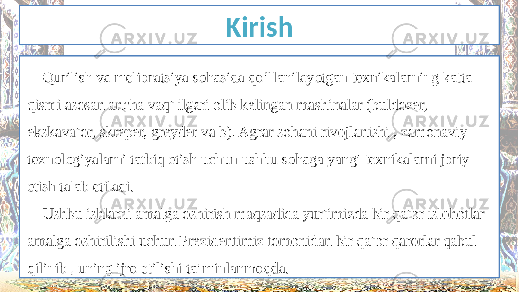 Kirish Qurilish va melioratsiya sohasida qo’llanilayotgan texnikalarning katta qismi asosan ancha vaqt ilgari olib kelingan mashinalar (buldozer, ekskavator, skreper, greyder va b). Agrar sohani rivojlanishi , zamonaviy texnologiyalarni tatbiq etish uchun ushbu sohaga yangi texnikalarni joriy etish talab etiladi. Ushbu ishlarni amalga oshirish maqsadida yurtimizda bir qator islohotlar amalga oshirilishi uchun Prezidentimiz tomonidan bir qator qarorlar qabul qilinib , uning ijro etilishi ta’minlanmoqda. 