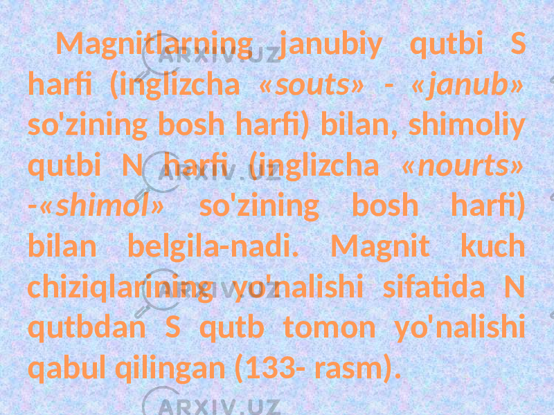 Magnitlarning janubiy qutbi S harfi (inglizcha «souts» - «janub» so&#39;zining bosh harfi) bilan, shimoliy qutbi N harfi (inglizcha «nourts» -«shimol» so&#39;zining bosh harfi) bilan belgila-nadi. Magnit kuch chiziqlarining yo&#39;nalishi sifatida N qutbdan S qutb tomon yo&#39;nalishi qabul qilingan (133- rasm). 