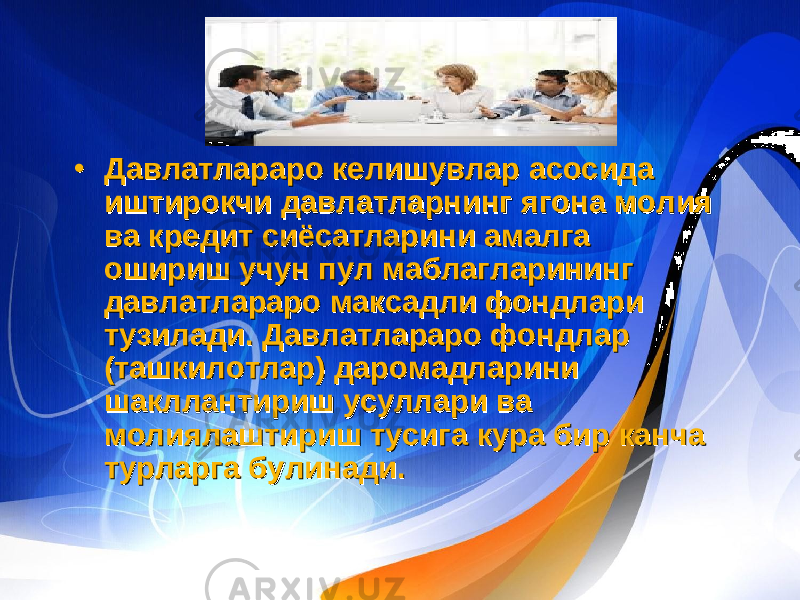 • Давлатлараро келишувлар асосида иштирокчи давлатларнинг ягона молия ва кредит сиёсатларини амалга ошириш учун пул маблагларининг давлатлараро максадли фондлари тузилади. Давлатлараро фондлар (ташкилотлар) даромадларини шакллантириш усуллари ва молиялаштириш тусига кура бир канча турларга булинади.• Давлатлараро келишувлар асосида иштирокчи давлатларнинг ягона молия ва кредит сиёсатларини амалга ошириш учун пул маблагларининг давлатлараро максадли фондлари тузилади. Давлатлараро фондлар (ташкилотлар) даромадларини шакллантириш усуллари ва молиялаштириш тусига кура бир канча турларга булинади. 