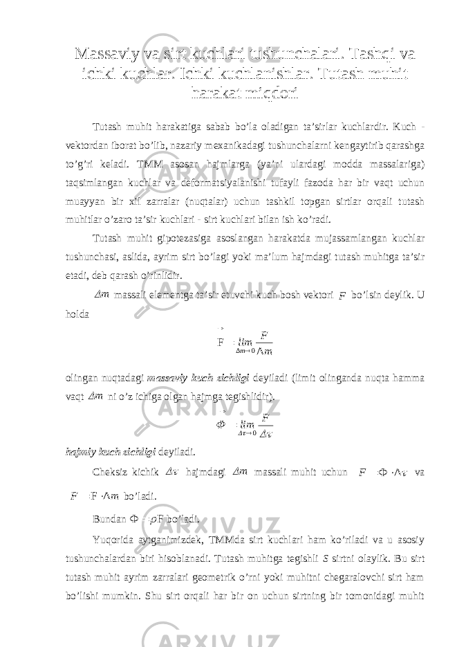 Massaviy va sirt kuchlari tushunchalari. Tashqi va ichki kuchlar. Ichki kuchlanishlar. Tutash muhit harakat miqdori Tutash muhit harakatiga sabab bo’la oladigan ta’sirlar kuchlardir. Kuch - vektordan iborat bo’lib, nazariy mexanikadagi tushunchalarni kengaytirib qarashga to’g’ri keladi. TMM asosan hajmlarga (ya’ni ulardagi modda massalariga) taqsimlangan kuchlar va deformatsiyalanishi tufayli fazoda har bir vaqt uchun muayyan bir xil zarralar (nuqtalar) uchun tashkil topgan sirtlar orqali tutash muhitlar o’zaro ta’sir kuchlari - sirt kuchlari bilan ish ko’radi. Tutash muhit gipotezasiga asoslangan harakatda mujassamlangan kuchlar tushunchasi, aslida, ayrim sirt bo’lagi yoki ma’lum hajmdagi tutash muhitga ta’sir etadi, deb qarash o’rinlidir.m massali elementga ta’sir etuvchi kuch bosh vektori F  bo’lsin deylik. U holda mF lim m ΔF 0Δ    olingan nuqtadagi massaviy kuch zichligi deyiladi (limit olinganda nuqta hamma vaqt m ni o’z ichiga olgan hajmga tegishlidir).    F lim   0 hajmiy kuch zichligi deyiladi. Cheksiz kichik  hajmdagi m massali muhit uchun Δ Φ     F va mF ΔF   bo’ladi. Bundan FΦ    bo’ladi. Yuqorida aytganimizdek, TMMda sirt kuchlari ham ko’riladi va u asosiy tushunchalardan biri hisoblanadi. Tutash muhitga tegishli S sirtni olaylik. Bu sirt tutash muhit ayrim zarralari geometrik o’rni yoki muhitni chegaralovchi sirt ham bo’lishi mumkin. Shu sirt orqali har bir on uchun sirtning bir tomonidagi muhit 