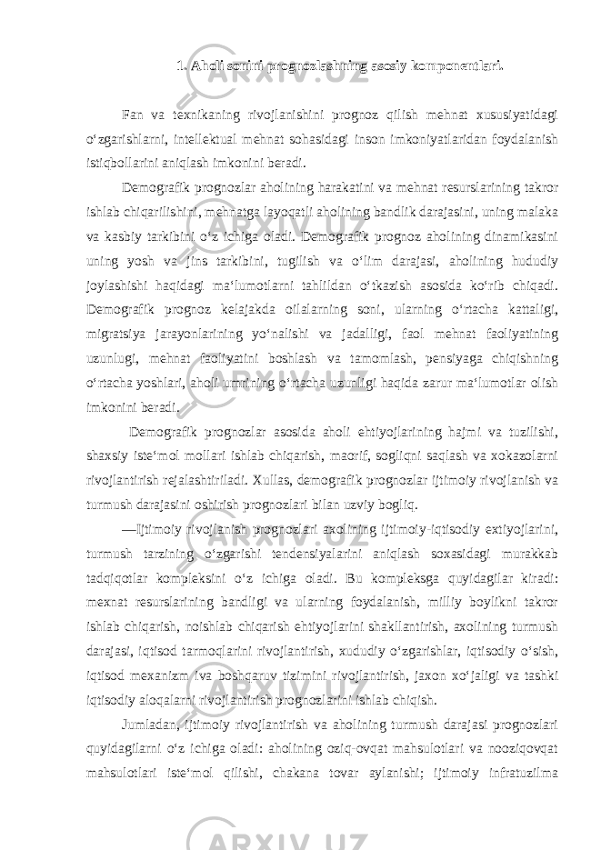 1. Aholi sonini prognozlashning asosiy komponentlari. Fan va texnikaning rivojlanishini prognoz qilish mehnat xususiyatidagi o‘zgarishlarni, intellektual mehnat sohasidagi inson imkoniyatlaridan foydalanish istiqbollarini aniqlash imkonini beradi. Demografik prognozlar aholining harakatini va mehnat resurslarining takror ishlab chiqarilishini, mehnatga layoqatli aholining bandlik darajasini, uning malaka va kasbiy tarkibini o‘z ichiga oladi. Demografik prognoz aholining dinamikasini uning yosh va jins tarkibini, tugilish va o‘lim darajasi, aholining hududiy joylashishi haqidagi ma‘lumotlarni tahlildan o‘tkazish asosida ko‘rib chiqadi. Demografik prognoz kelajakda oilalarning soni, ularning o‘rtacha kattaligi, migratsiya jarayonlarining yo‘nalishi va jadalligi, faol mehnat faoliyatining uzunlugi, mehnat faoliyatini boshlash va tamomlash, pensiyaga chiqishning o‘rtacha yoshlari, aholi umrining o‘rtacha uzunligi haqida zarur ma‘lumotlar olish imkonini beradi. Demografik prognozlar asosida aholi ehtiyojlarining hajmi va tuzilishi, shaxsiy iste‘mol mollari ishlab chiqarish, maorif, sogliqni saqlash va xokazolarni rivojlantirish rejalashtiriladi. Х ullas, demografik prognozlar ijtimoiy rivojlanish va turmush darajasini oshirish prognozlari bilan uzviy bogliq. ―Ijtimoiy rivojlanish prognozlari axolining ijtimoiy-iqtisodiy extiyojlarini, turmush tarzining o‘zgarishi tendensiyalarini aniqlash soxasidagi murakkab tadqiqotlar kompleksini o‘z ichiga oladi. Bu kompleksga quyidagilar kiradi: mexnat resurslarining bandligi va ularning foydalanish, milliy boylikni takror ishlab chiqarish, noishlab chiqarish ehtiyojlarini shakllantirish, axolining turmush darajasi, iqtisod tarmoqlarini rivojlantirish, xududiy o‘zgarishlar, iqtisodiy o‘sish, iqtisod mexanizm iva boshqaruv tizimini rivojlantirish, jaxon xo‘jaligi va tashki iqtisodiy aloqalarni rivojlantirish prognozlarini ishlab chiqish. Jumladan, ijtimoiy rivojlantirish va aholining turmush darajasi prognozlari quyidagilarni o‘z ichiga oladi: aholining oziq-ovqat mahsulotlari va nooziqovqat mahsulotlari iste‘mol qilishi, chakana tovar aylanishi; ijtimoiy infratuzilma 