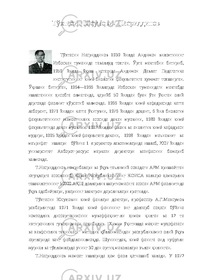 Тўхтасин Юсупович Насриддинов Тўхтасин Насриддинов 1939 йилда Андижон вилоятининг Избоскан туманида таваллуд топган. Ўрта мактабни битириб, 1959 йилда ўқиш истагида Андижон Давлат Педагогика институтинииг кимё-биология факультетига ҳужжат топширган. Ўқишни битиргач, 1964—1966 йилларда Избоскан туманидаги мактабда ишлаганини ҳисобга олмаганда, қарийб 50 йилдаи буен ўзи ўкиган олий даргохда фаолият кўрсатиб келмокда. 1966 йилдаи кимё кафедрасида катта лаборант, 1971 йилдан катта ўкитувчи, 1976 йилдан доцент, 6 йил биология факультетининг жамоатчилик асосида декан муовини, 1989 йилдан кимё факультетида декан муовини. 1992 йилдан физик ва аналитик кимё кафедраси мудири, 1995 йилдан кимё факультета декани, 1998 йилдан маънавият ва маърифат ишлари бўйича 1 -проректор лавозимларида ишлаб, 2007 йилдан университет Ахборот-ресурс маркази директори вазифасини бажариб келмокда. Т.Насриддинов тажрибалари ва ўқув-таълимий сохадаги АРМ эришаётган ютуқларга асосланиб, Корея Республикасининг КОИСА халкаро ҳамкорлик ташкилотининг 50000 АҚЩ долларлик шартномасига асосан АРМ фаолиятида ўқув адабиётлари, уларнинг электрон дарсликлари яратилди. Тўхтасин Юсупович кимё фанлари доктори, профессор А.Г.Махсумов рахбарлигида 1971 йилда кимё фанининг энг долзарб соҳаси бўйича номзодлик диссертациясини муваффақият-ли ҳимоя қилган ва 12 та ихтирочилик гувоҳномаси соҳибидир. &#34;Химия ўқитишда меҳнат муҳофазаси ва хавфсизлик техникаси&#34; методик қўлланмасидан республикамиз олий ўқув юртларида кенг фойдаланилмоқда. Шунингдек, кимё фанига оид нуфузли журнал ва тўпламларда унинг 30 дан ортиқ маколалари эълон қилинган. Т.Насриддинов жамоат ишларида ҳам фаол қатнашиб келади. У 1972 